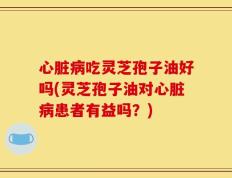 心脏病吃灵芝孢子油好吗(灵芝孢子油对心脏病患者有益吗？)