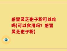感冒灵芝孢子粉可以吃吗(可以食用吗？感冒灵芝孢子粉)