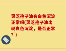 灵芝孢子油有白色沉淀正常吗(灵芝孢子油出现白色沉淀，是否正常？)