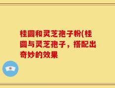 桂圆和灵芝孢子粉(桂圆与灵芝孢子，搭配出奇妙的效果