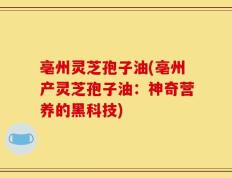 亳州灵芝孢子油(亳州产灵芝孢子油：神奇营养的黑科技)