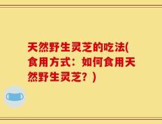 天然野生灵芝的吃法(食用方式：如何食用天然野生灵芝？)