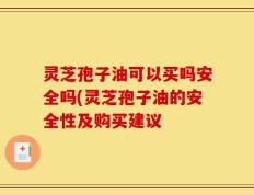 灵芝孢子油可以买吗安全吗(灵芝孢子油的安全性及购买建议
