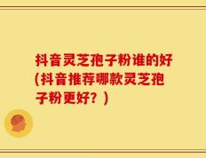 抖音灵芝孢子粉谁的好(抖音推荐哪款灵芝孢子粉更好？)