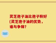 灵芝孢子油比孢子粉好(灵芝孢子油的优势，谁与争锋？