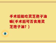 手术后能吃灵芝孢子油嘛(手术后可否食用灵芝孢子油？)
