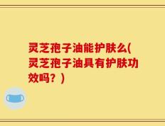 灵芝孢子油能护肤么(灵芝孢子油具有护肤功效吗？)