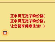 正宇灵芝孢子粉价格(正宇灵芝孢子粉价格，让您畅享健康生活！)