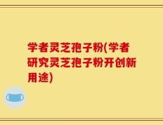 学者灵芝孢子粉(学者研究灵芝孢子粉开创新用途)