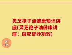 灵芝孢子油健康知识讲座(灵芝孢子油健康讲座：探究奇妙功效)