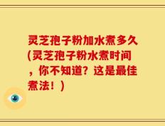 灵芝孢子粉加水煮多久(灵芝孢子粉水煮时间，你不知道？这是最佳煮法！)