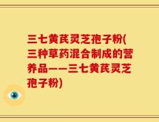 三七黄芪灵芝孢子粉(三种草药混合制成的营养品——三七黄芪灵芝孢子粉)