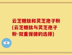 云芝糖肽和灵芝孢子粉(云芝糖肽与灵芝孢子粉-双重保健的选择)