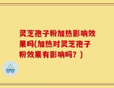 灵芝孢子粉加热影响效果吗(加热对灵芝孢子粉效果有影响吗？)