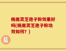 杨雨灵芝孢子粉效果好吗(杨雨灵芝孢子粉功效如何？)