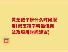 灵芝孢子粉什么时候服用(灵芝孢子粉最佳用法及服用时间建议)