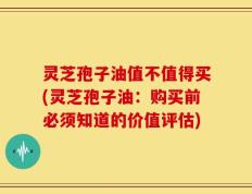 灵芝孢子油值不值得买(灵芝孢子油：购买前必须知道的价值评估)