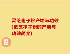 灵芝孢子粉产地与功效(灵芝孢子粉的产地与功效简介)