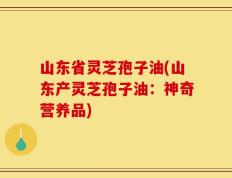 山东省灵芝孢子油(山东产灵芝孢子油：神奇营养品)