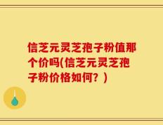 信芝元灵芝孢子粉值那个价吗(信芝元灵芝孢子粉价格如何？)