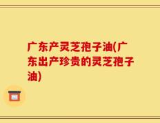 广东产灵芝孢子油(广东出产珍贵的灵芝孢子油)