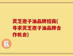 灵芝孢子油品牌招商(寻求灵芝孢子油品牌合作机会)