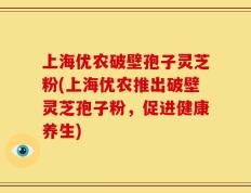 上海优农破壁孢子灵芝粉(上海优农推出破壁灵芝孢子粉，促进健康养生)