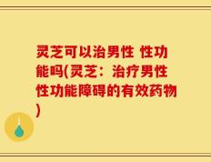灵芝可以治男性 性功能吗(灵芝：治疗男性性功能障碍的有效药物)