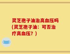 灵芝孢子油治高血压吗(灵芝孢子油：可否治疗高血压？)