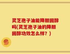 灵芝孢子油能降胆固醇吗(灵芝孢子油的降胆固醇功效怎么样？)
