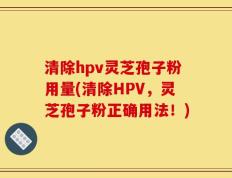 清除hpv灵芝孢子粉用量(清除HPV，灵芝孢子粉正确用法！)