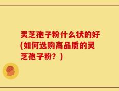 灵芝孢子粉什么状的好(如何选购高品质的灵芝孢子粉？)