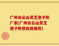 广州白云山灵芝孢子粉厂家(广州白云山灵芝孢子粉供应商推荐)
