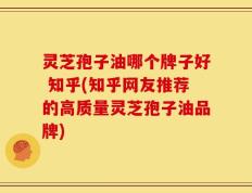 灵芝孢子油哪个牌子好 知乎(知乎网友推荐的高质量灵芝孢子油品牌)