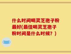 什么时间喝灵芝孢子粉最好(最佳喝灵芝孢子粉时间是什么时候？)