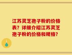 江苏灵芝孢子粉的价格表？详细介绍江苏灵芝孢子粉的价格和规格？
