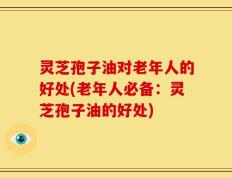 灵芝孢子油对老年人的好处(老年人必备：灵芝孢子油的好处)