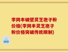 李同丰破壁灵芝孢子粉价格(李同丰灵芝孢子粉价格突破传统限制)