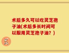术后多久可以吃灵芝孢子油(术后多长时间可以服用灵芝孢子油？)