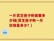 一斤灵芝孢子粉需要多少钱(灵芝孢子粉一斤价格是多少？)