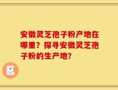 安徽灵芝孢子粉产地在哪里？探寻安徽灵芝孢子粉的生产地？