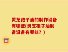 灵芝孢子油的制作设备有哪些(灵芝孢子油制备设备有哪些？)