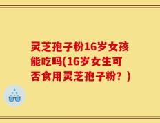灵芝孢子粉16岁女孩能吃吗(16岁女生可否食用灵芝孢子粉？)