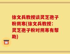 徐文兵教授谈灵芝孢子粉阴寒(徐文兵教授：灵芝孢子粉对阴寒有帮助)