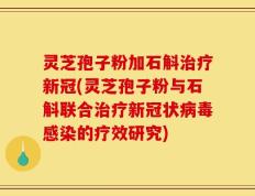 灵芝孢子粉加石斛治疗新冠(灵芝孢子粉与石斛联合治疗新冠状病毒感染的疗效研究)