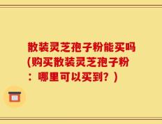 散装灵芝孢子粉能买吗(购买散装灵芝孢子粉：哪里可以买到？)