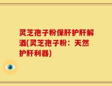 灵芝孢子粉保肝护肝解酒(灵芝孢子粉：天然护肝利器)