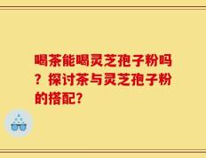 喝茶能喝灵芝孢子粉吗？探讨茶与灵芝孢子粉的搭配？