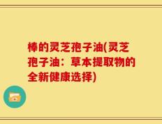 棒的灵芝孢子油(灵芝孢子油：草本提取物的全新健康选择)