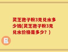 灵芝孢子粉3克兑水多少钱(灵芝孢子粉3克兑水价格是多少？)